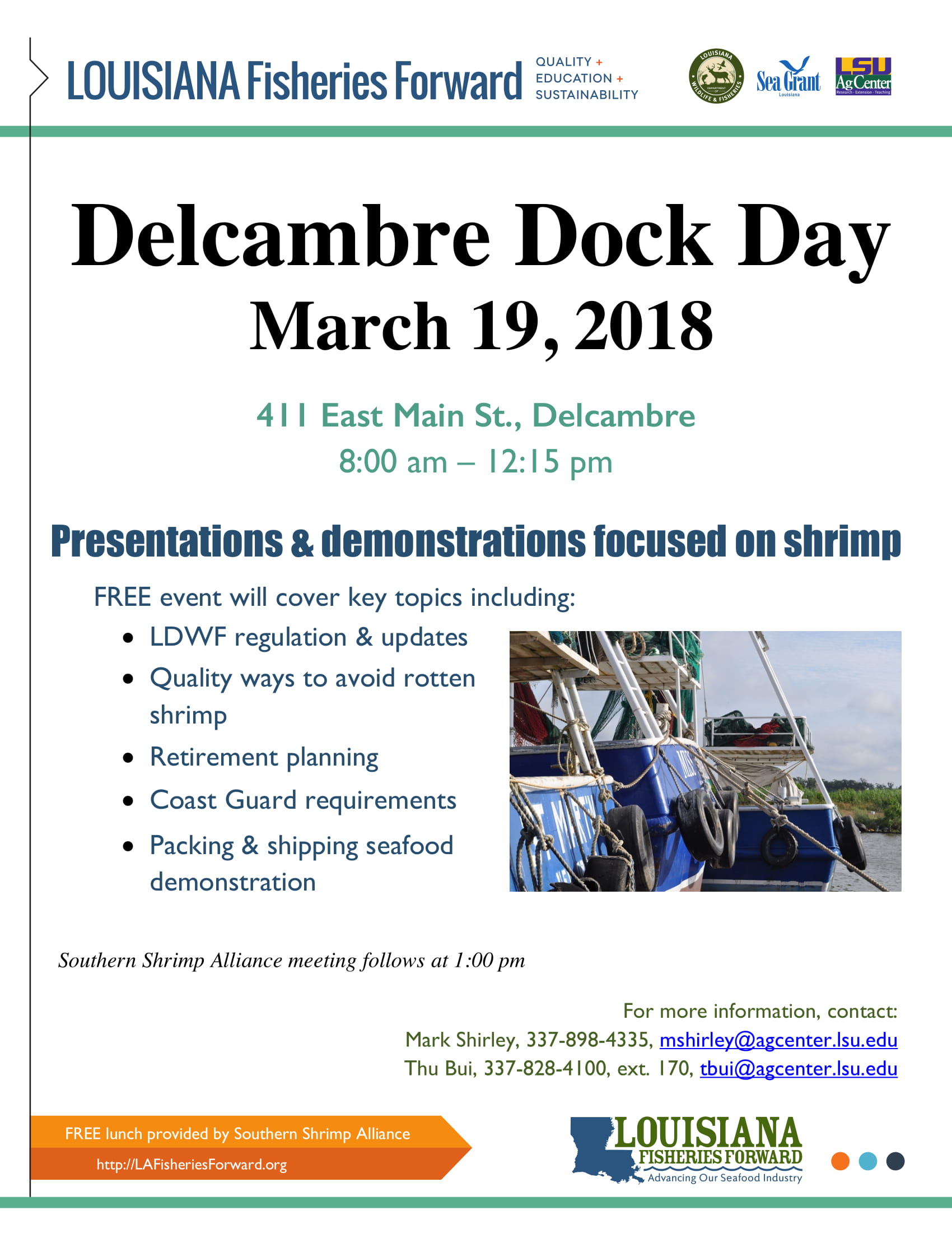 Delcambre Dock Day March 19, 2018 411 East Main St., Delcambre 8:00 am – 12:15 pm Presentations & demonstrations focused on shrimp FREE event will cover key topics including: • LDWF regulation & updates • Quality ways to avoid rotten shrimp • Retirement planning • Coast Guard requirements • Packing & shipping seafood demonstration Southern Shrimp Alliance meeting follows at 1:00 pm For more information, contact: Mark Shirley, 337-898-4335, mshirley@agcenter.lsu.edu Thu Bui, 337-828-4100, ext. 170, tbui@agcenter.lsu.edu FREE lunch provided by Southern Shrimp Alliance http://LAFisheriesForward.org